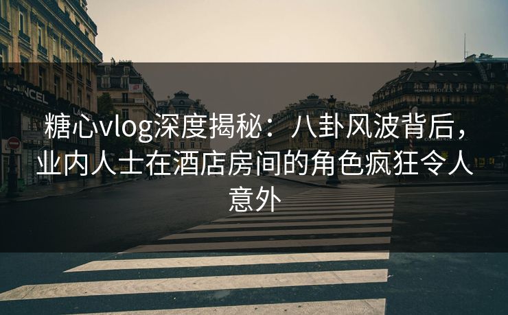 糖心vlog深度揭秘：八卦风波背后，业内人士在酒店房间的角色疯狂令人意外