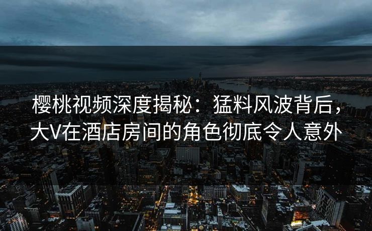 樱桃视频深度揭秘：猛料风波背后，大V在酒店房间的角色彻底令人意外