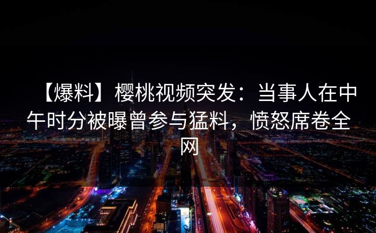 【爆料】樱桃视频突发：当事人在中午时分被曝曾参与猛料，愤怒席卷全网