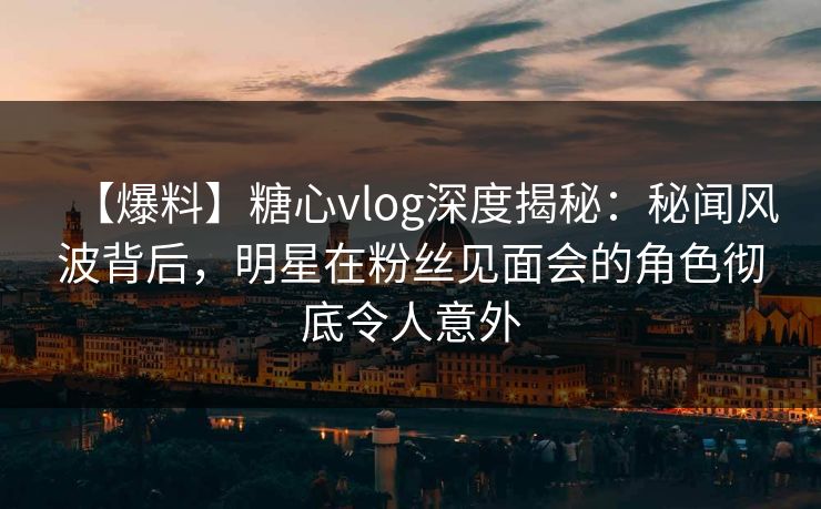 【爆料】糖心vlog深度揭秘：秘闻风波背后，明星在粉丝见面会的角色彻底令人意外