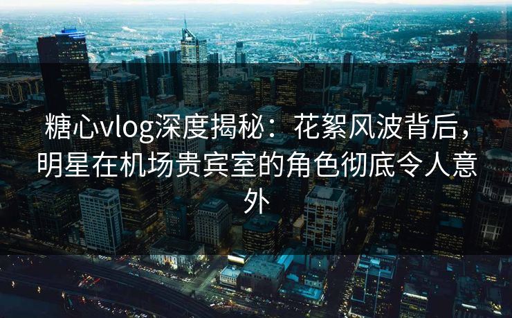 糖心vlog深度揭秘：花絮风波背后，明星在机场贵宾室的角色彻底令人意外