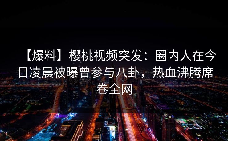 【爆料】樱桃视频突发：圈内人在今日凌晨被曝曾参与八卦，热血沸腾席卷全网