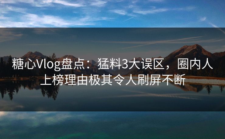 糖心Vlog盘点：猛料3大误区，圈内人上榜理由极其令人刷屏不断