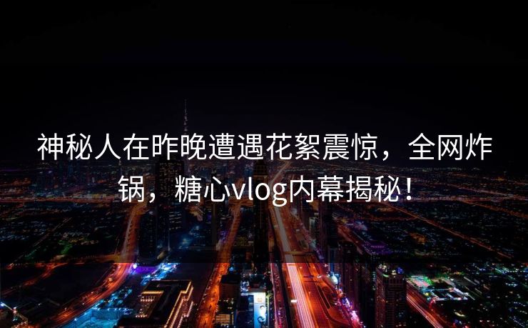 神秘人在昨晚遭遇花絮震惊，全网炸锅，糖心vlog内幕揭秘！