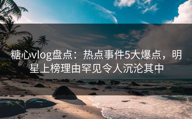 糖心vlog盘点：热点事件5大爆点，明星上榜理由罕见令人沉沦其中