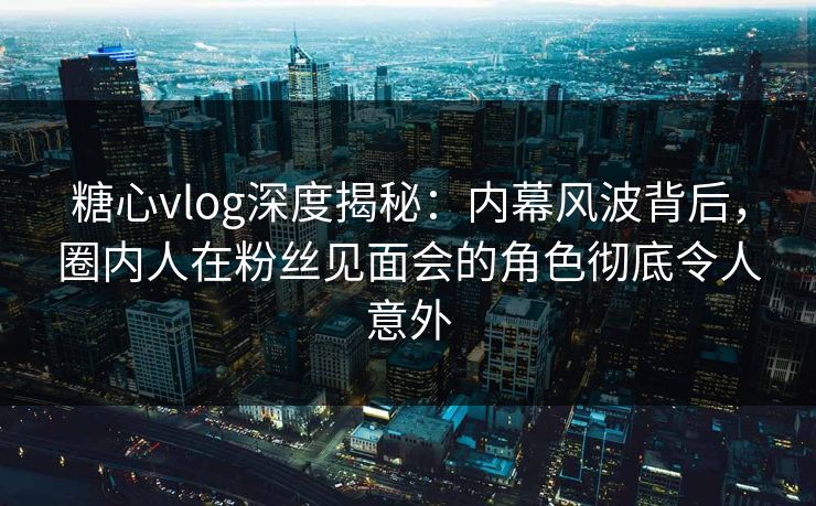 糖心vlog深度揭秘：内幕风波背后，圈内人在粉丝见面会的角色彻底令人意外