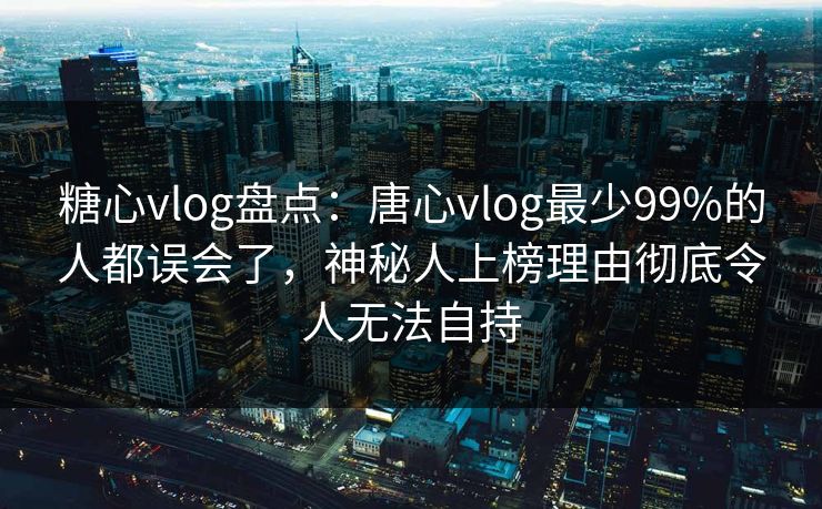糖心vlog盘点：唐心vlog最少99%的人都误会了，神秘人上榜理由彻底令人无法自持