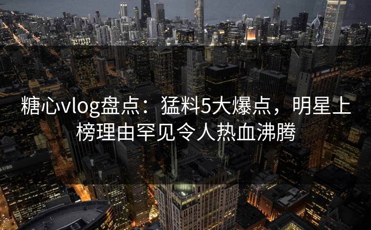 糖心vlog盘点：猛料5大爆点，明星上榜理由罕见令人热血沸腾