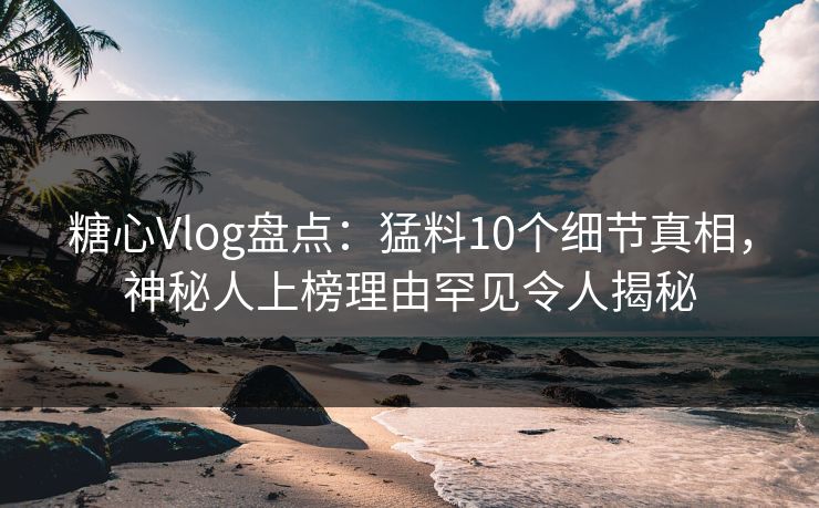 糖心Vlog盘点：猛料10个细节真相，神秘人上榜理由罕见令人揭秘