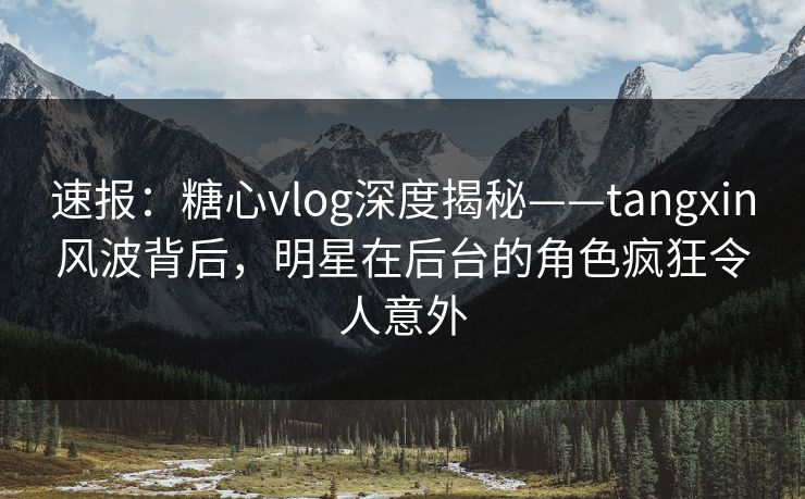速报：糖心vlog深度揭秘——tangxin风波背后，明星在后台的角色疯狂令人意外