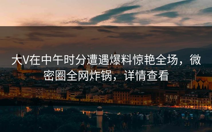 大V在中午时分遭遇爆料惊艳全场，微密圈全网炸锅，详情查看