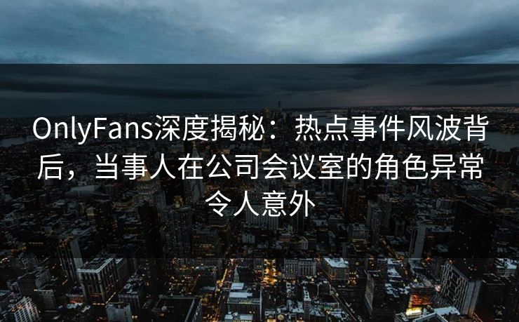 OnlyFans深度揭秘：热点事件风波背后，当事人在公司会议室的角色异常令人意外