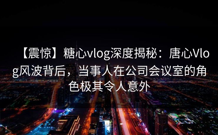 【震惊】糖心vlog深度揭秘:唐心Vlog风波背后,当事人在公司会议室的角色极其令人意外 【震惊】糖心vlog深度揭秘:唐心Vlog风波背后,当事人在公司会议室的角色极其令人意外