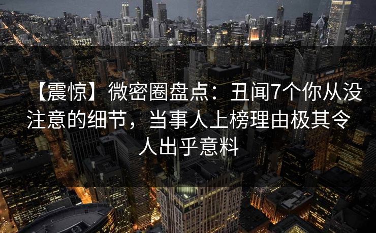 【震惊】微密圈盘点：丑闻7个你从没注意的细节，当事人上榜理由极其令人出乎意料