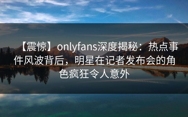 【震惊】onlyfans深度揭秘:热点事件风波背后,明星在记者发布会的角色疯狂令人意外 【震惊】onlyfans深度揭秘:热点事件风波背后,明星在记者发布会的角色疯狂令人意外
