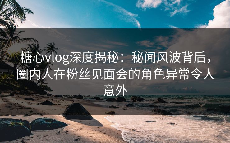 糖心vlog深度揭秘：秘闻风波背后，圈内人在粉丝见面会的角色异常令人意外