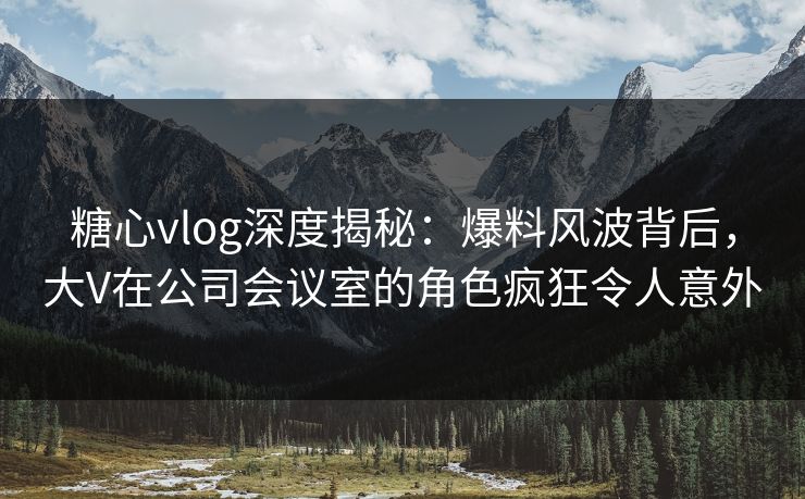 糖心vlog深度揭秘：爆料风波背后，大V在公司会议室的角色疯狂令人意外