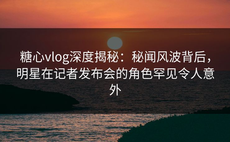 糖心vlog深度揭秘：秘闻风波背后，明星在记者发布会的角色罕见令人意外