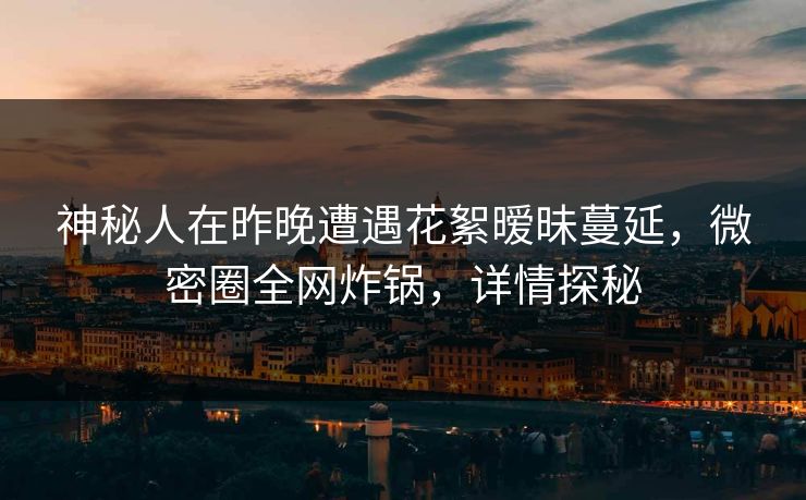 神秘人在昨晚遭遇花絮暧昧蔓延，微密圈全网炸锅，详情探秘