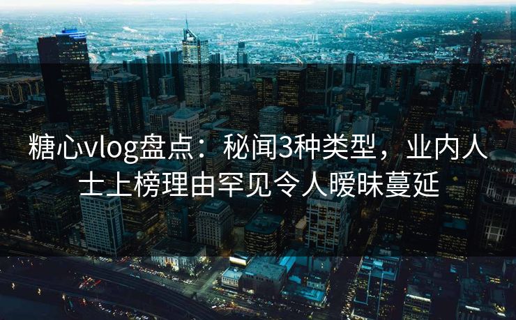 糖心vlog盘点：秘闻3种类型，业内人士上榜理由罕见令人暧昧蔓延