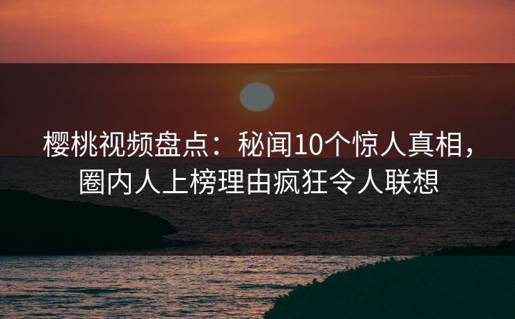 樱桃视频盘点：秘闻10个惊人真相，圈内人上榜理由疯狂令人联想