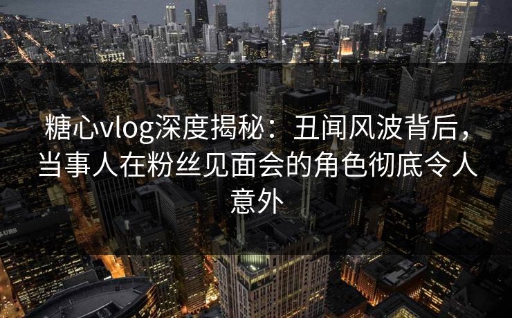 糖心vlog深度揭秘：丑闻风波背后，当事人在粉丝见面会的角色彻底令人意外