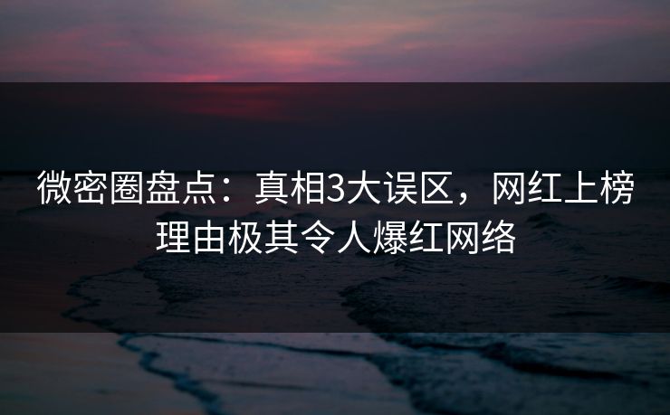 微密圈盘点：真相3大误区，网红上榜理由极其令人爆红网络