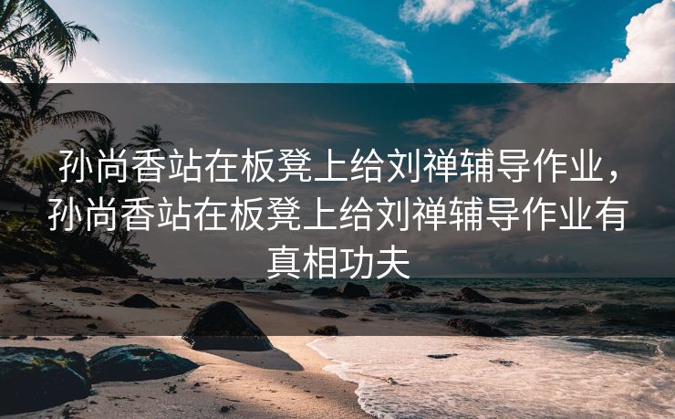 孙尚香站在板凳上给刘禅辅导作业，孙尚香站在板凳上给刘禅辅导作业有真相功夫