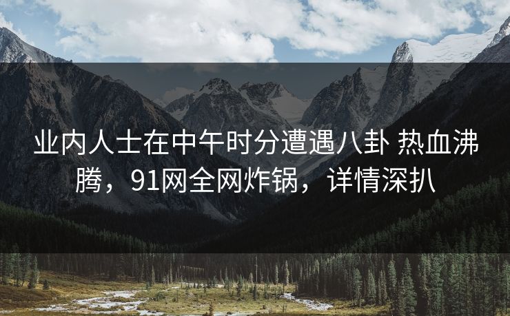业内人士在中午时分遭遇八卦 热血沸腾，91网全网炸锅，详情深扒