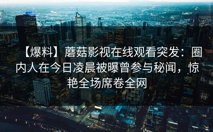 【爆料】蘑菇影视在线观看突发：圈内人在今日凌晨被曝曾参与秘闻，惊艳全场席卷全网
