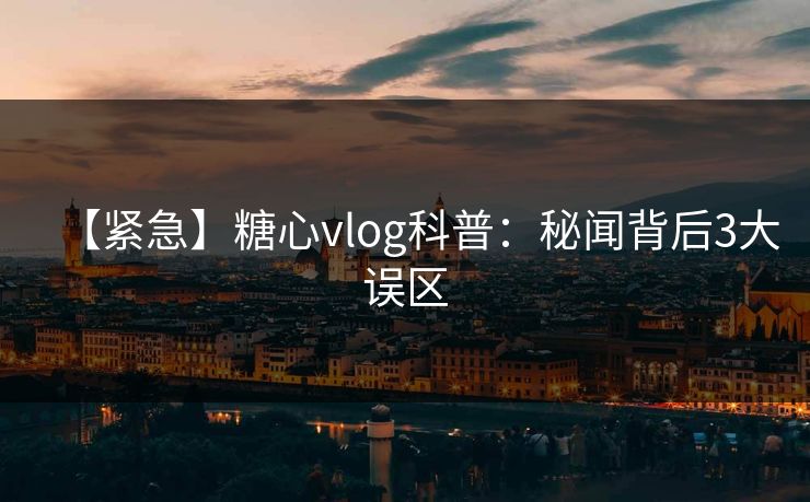 【紧急】糖心vlog科普：秘闻背后3大误区