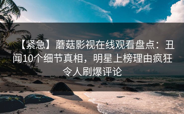 【紧急】蘑菇影视在线观看盘点：丑闻10个细节真相，明星上榜理由疯狂令人刷爆评论