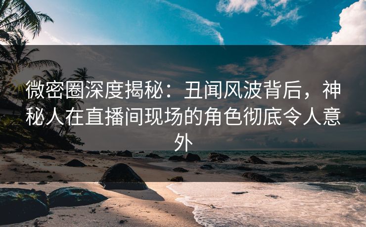 微密圈深度揭秘：丑闻风波背后，神秘人在直播间现场的角色彻底令人意外