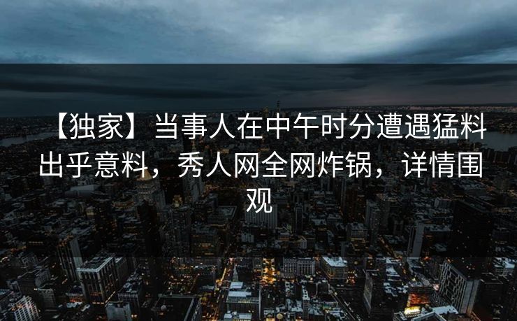 【独家】当事人在中午时分遭遇猛料 出乎意料，秀人网全网炸锅，详情围观