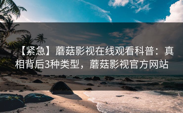 【紧急】蘑菇影视在线观看科普：真相背后3种类型，蘑菇影视官方网站