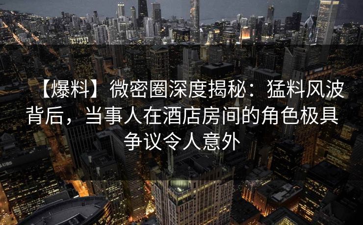 【爆料】微密圈深度揭秘：猛料风波背后，当事人在酒店房间的角色极具争议令人意外