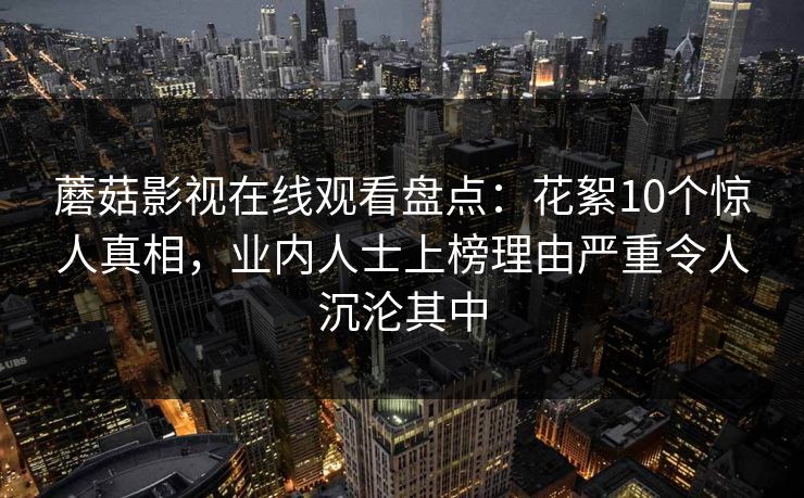 蘑菇影视在线观看盘点：花絮10个惊人真相，业内人士上榜理由严重令人沉沦其中