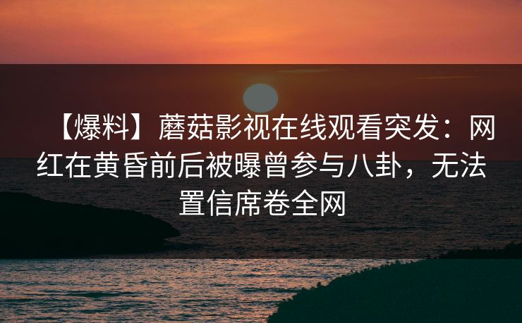 【爆料】蘑菇影视在线观看突发：网红在黄昏前后被曝曾参与八卦，无法置信席卷全网