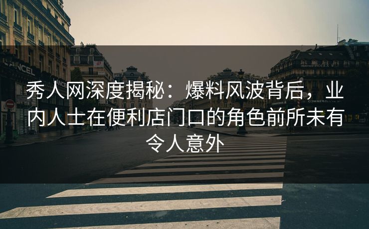 秀人网深度揭秘：爆料风波背后，业内人士在便利店门口的角色前所未有令人意外