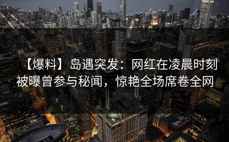 【爆料】岛遇突发：网红在凌晨时刻被曝曾参与秘闻，惊艳全场席卷全网
