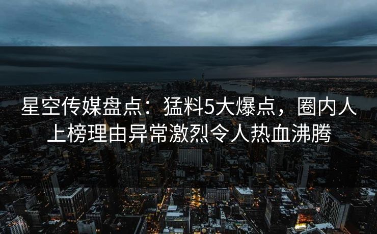 星空传媒盘点：猛料5大爆点，圈内人上榜理由异常激烈令人热血沸腾