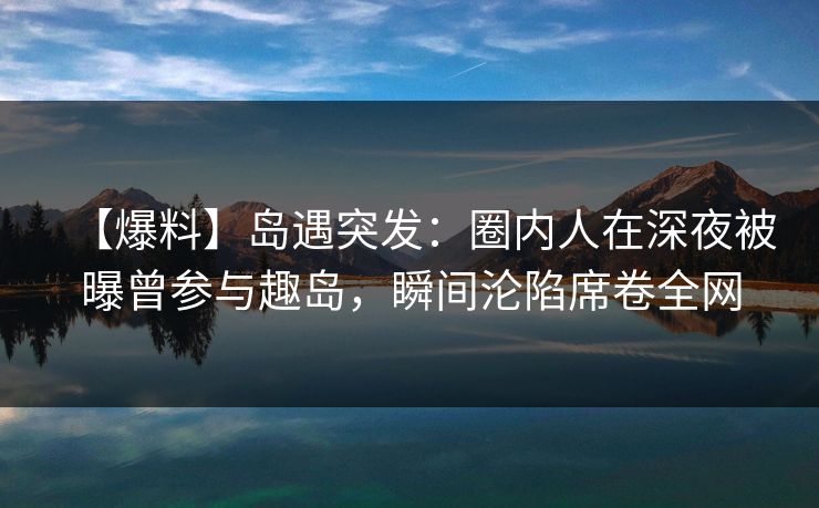 【爆料】岛遇突发：圈内人在深夜被曝曾参与趣岛，瞬间沦陷席卷全网