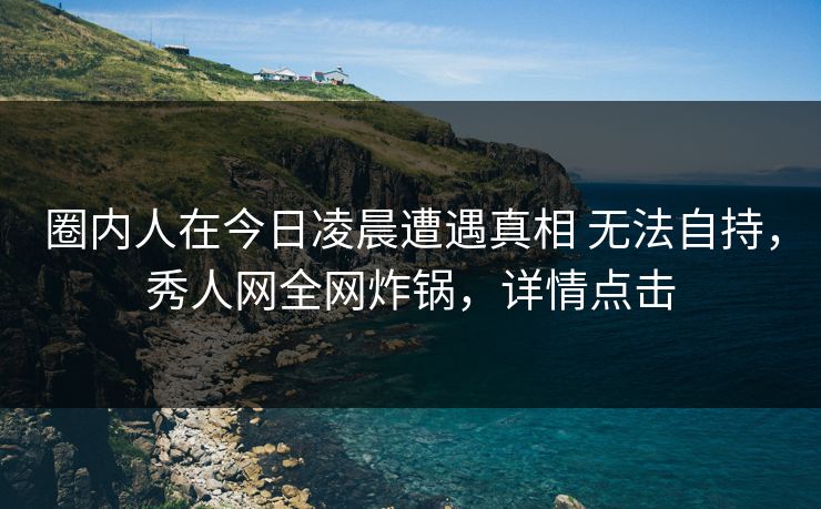 圈内人在今日凌晨遭遇真相 无法自持，秀人网全网炸锅，详情点击