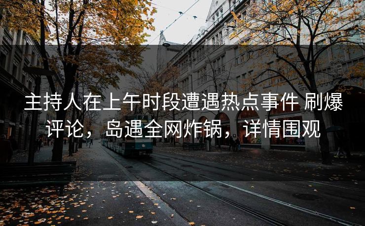 主持人在上午时段遭遇热点事件 刷爆评论，岛遇全网炸锅，详情围观