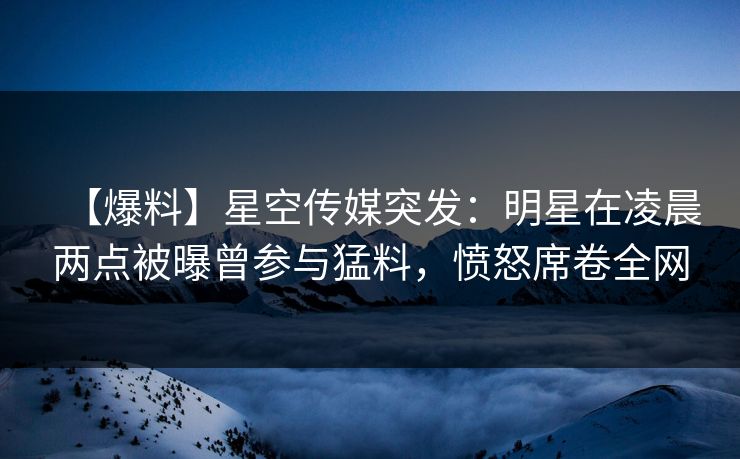 【爆料】星空传媒突发：明星在凌晨两点被曝曾参与猛料，愤怒席卷全网