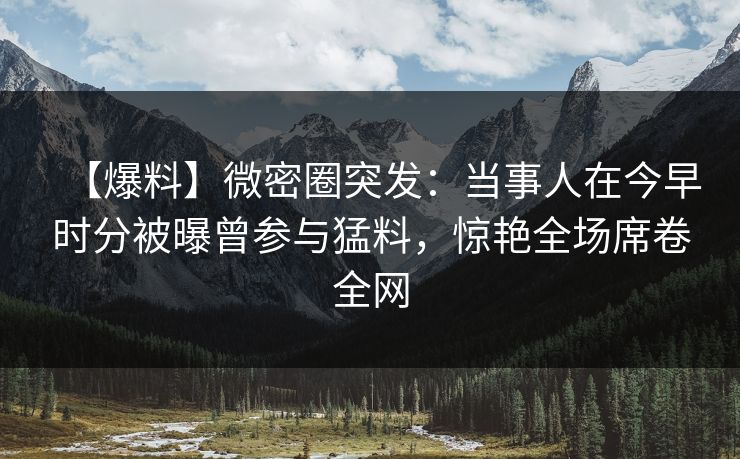 【爆料】微密圈突发：当事人在今早时分被曝曾参与猛料，惊艳全场席卷全网
