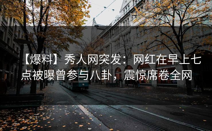 【爆料】秀人网突发：网红在早上七点被曝曾参与八卦，震惊席卷全网