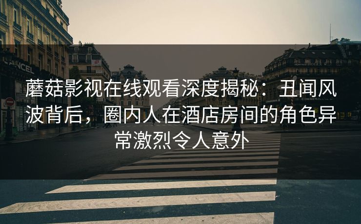 蘑菇影视在线观看深度揭秘：丑闻风波背后，圈内人在酒店房间的角色异常激烈令人意外