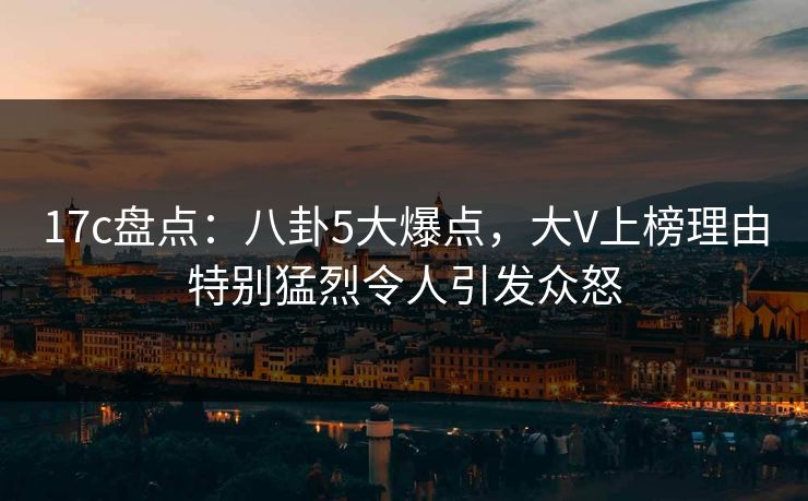 17c盘点：八卦5大爆点，大V上榜理由特别猛烈令人引发众怒