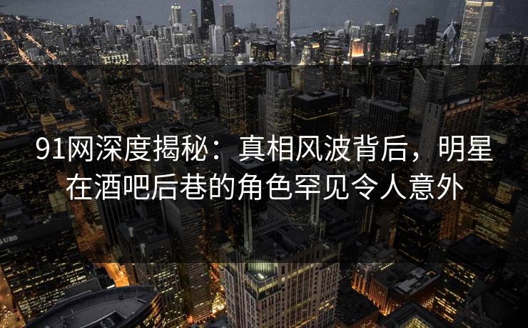 91网深度揭秘：真相风波背后，明星在酒吧后巷的角色罕见令人意外